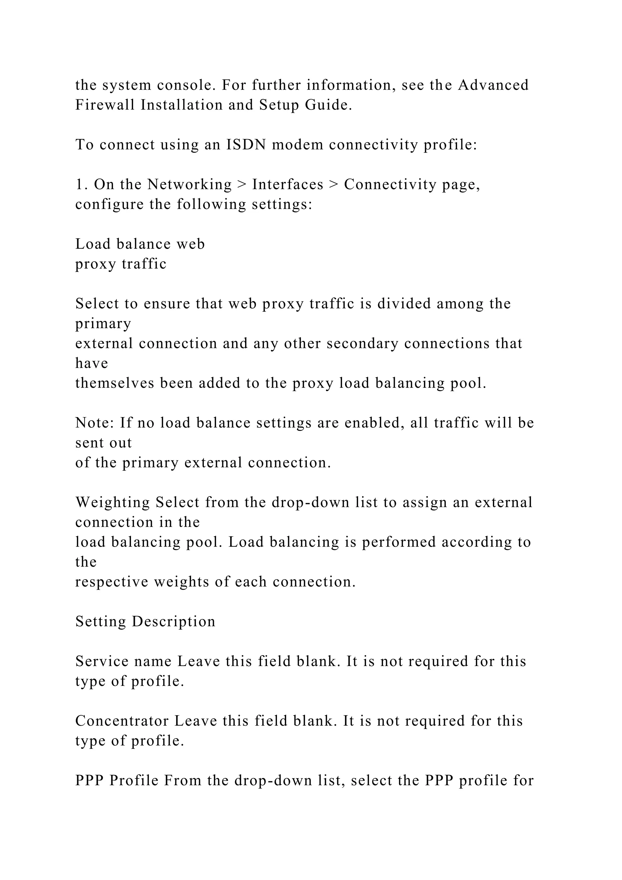 the system console. For further information, see the Advanced
Firewall Installation and Setup Guide.
To connect using an ISDN modem connectivity profile:
1. On the Networking > Interfaces > Connectivity page,
configure the following settings:
Load balance web
proxy traffic
Select to ensure that web proxy traffic is divided among the
primary
external connection and any other secondary connections that
have
themselves been added to the proxy load balancing pool.
Note: If no load balance settings are enabled, all traffic will be
sent out
of the primary external connection.
Weighting Select from the drop-down list to assign an external
connection in the
load balancing pool. Load balancing is performed according to
the
respective weights of each connection.
Setting Description
Service name Leave this field blank. It is not required for this
type of profile.
Concentrator Leave this field blank. It is not required for this
type of profile.
PPP Profile From the drop-down list, select the PPP profile for
 