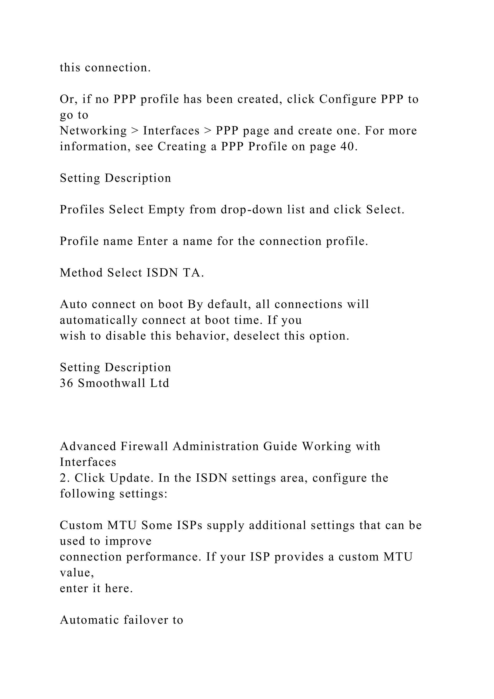 this connection.
Or, if no PPP profile has been created, click Configure PPP to
go to
Networking > Interfaces > PPP page and create one. For more
information, see Creating a PPP Profile on page 40.
Setting Description
Profiles Select Empty from drop-down list and click Select.
Profile name Enter a name for the connection profile.
Method Select ISDN TA.
Auto connect on boot By default, all connections will
automatically connect at boot time. If you
wish to disable this behavior, deselect this option.
Setting Description
36 Smoothwall Ltd
Advanced Firewall Administration Guide Working with
Interfaces
2. Click Update. In the ISDN settings area, configure the
following settings:
Custom MTU Some ISPs supply additional settings that can be
used to improve
connection performance. If your ISP provides a custom MTU
value,
enter it here.
Automatic failover to
 