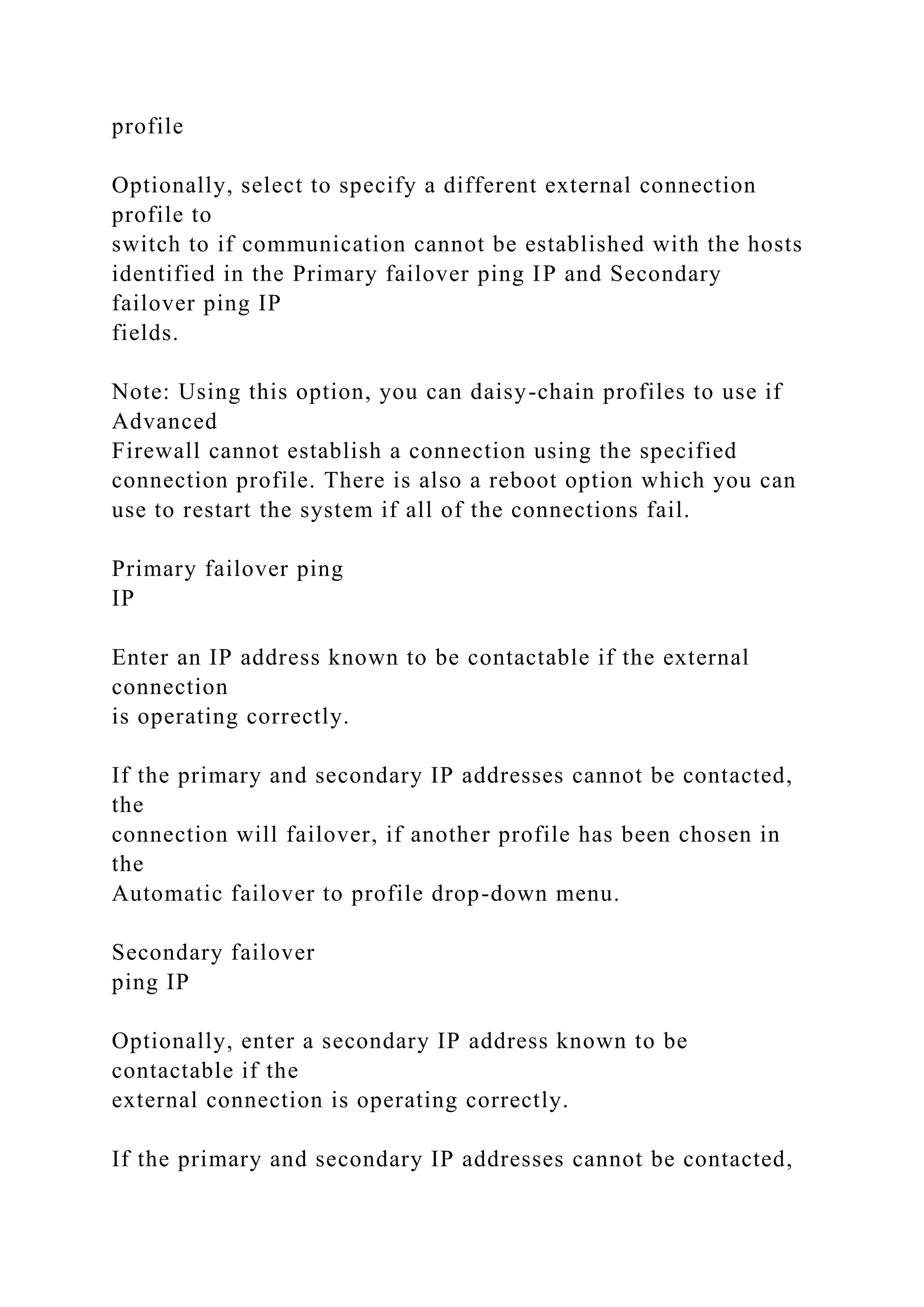 profile
Optionally, select to specify a different external connection
profile to
switch to if communication cannot be established with the hosts
identified in the Primary failover ping IP and Secondary
failover ping IP
fields.
Note: Using this option, you can daisy-chain profiles to use if
Advanced
Firewall cannot establish a connection using the specified
connection profile. There is also a reboot option which you can
use to restart the system if all of the connections fail.
Primary failover ping
IP
Enter an IP address known to be contactable if the external
connection
is operating correctly.
If the primary and secondary IP addresses cannot be contacted,
the
connection will failover, if another profile has been chosen in
the
Automatic failover to profile drop-down menu.
Secondary failover
ping IP
Optionally, enter a secondary IP address known to be
contactable if the
external connection is operating correctly.
If the primary and secondary IP addresses cannot be contacted,
 
