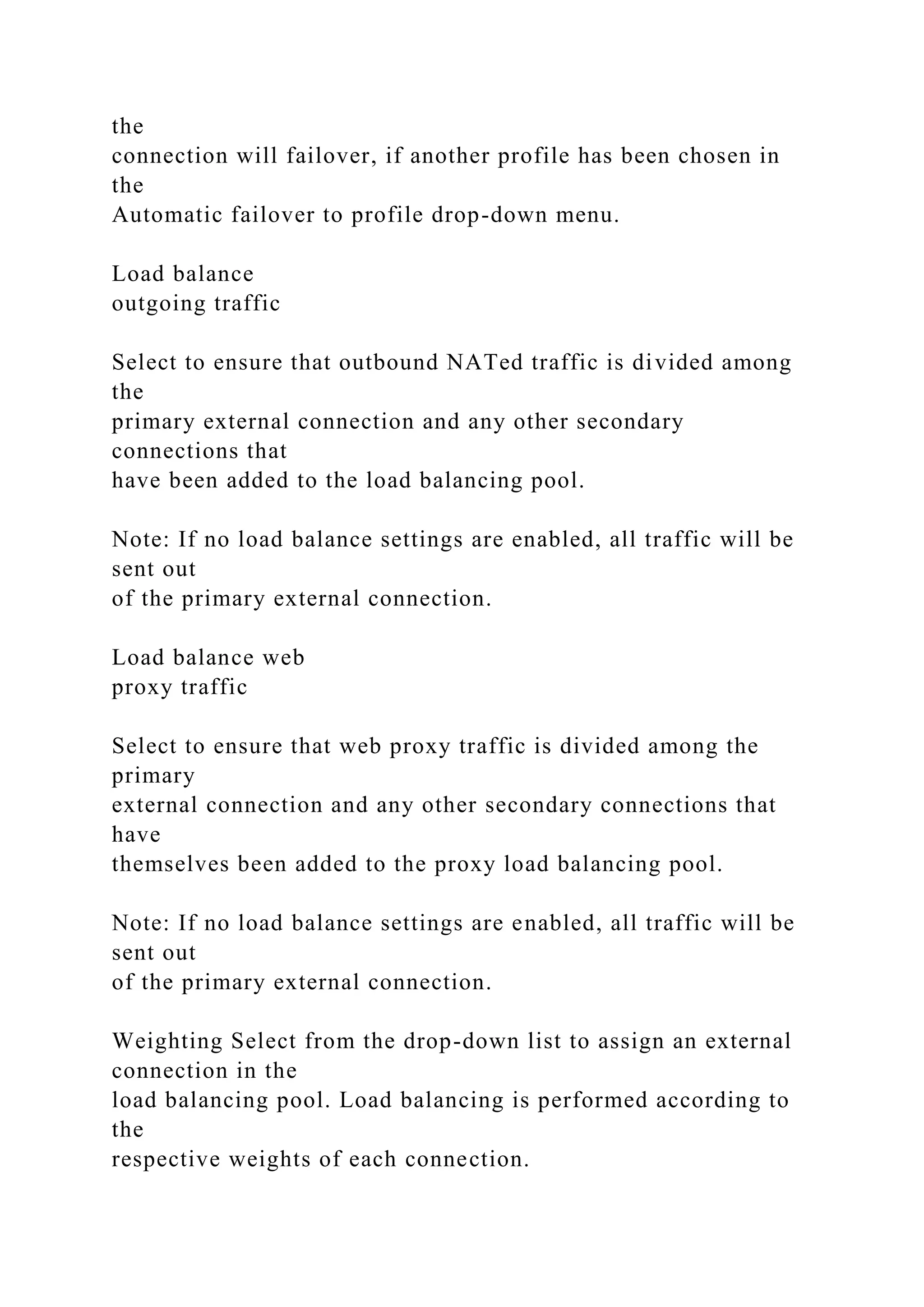 the
connection will failover, if another profile has been chosen in
the
Automatic failover to profile drop-down menu.
Load balance
outgoing traffic
Select to ensure that outbound NATed traffic is divided among
the
primary external connection and any other secondary
connections that
have been added to the load balancing pool.
Note: If no load balance settings are enabled, all traffic will be
sent out
of the primary external connection.
Load balance web
proxy traffic
Select to ensure that web proxy traffic is divided among the
primary
external connection and any other secondary connections that
have
themselves been added to the proxy load balancing pool.
Note: If no load balance settings are enabled, all traffic will be
sent out
of the primary external connection.
Weighting Select from the drop-down list to assign an external
connection in the
load balancing pool. Load balancing is performed according to
the
respective weights of each connection.
 