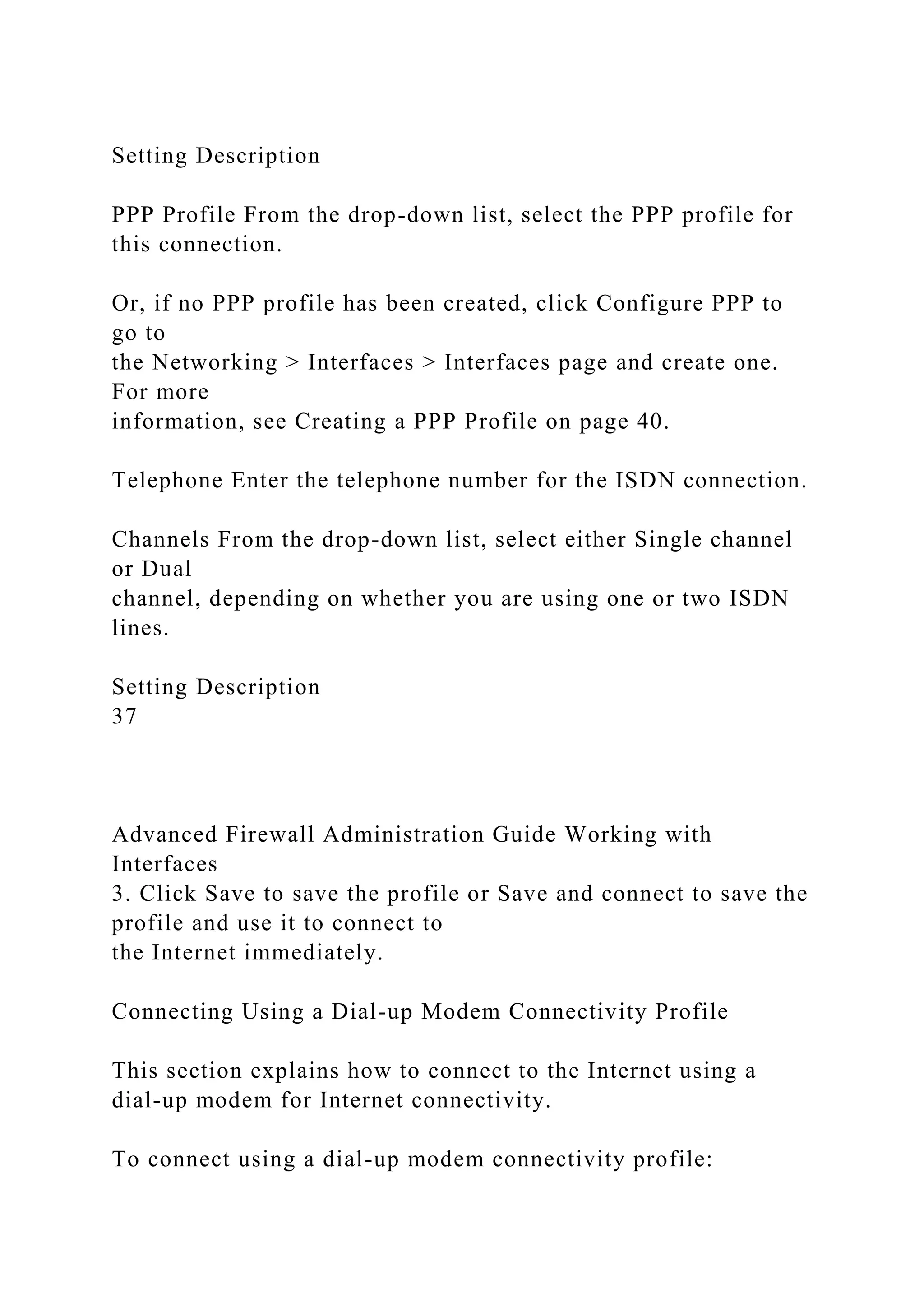 Setting Description
PPP Profile From the drop-down list, select the PPP profile for
this connection.
Or, if no PPP profile has been created, click Configure PPP to
go to
the Networking > Interfaces > Interfaces page and create one.
For more
information, see Creating a PPP Profile on page 40.
Telephone Enter the telephone number for the ISDN connection.
Channels From the drop-down list, select either Single channel
or Dual
channel, depending on whether you are using one or two ISDN
lines.
Setting Description
37
Advanced Firewall Administration Guide Working with
Interfaces
3. Click Save to save the profile or Save and connect to save the
profile and use it to connect to
the Internet immediately.
Connecting Using a Dial-up Modem Connectivity Profile
This section explains how to connect to the Internet using a
dial-up modem for Internet connectivity.
To connect using a dial-up modem connectivity profile:
 