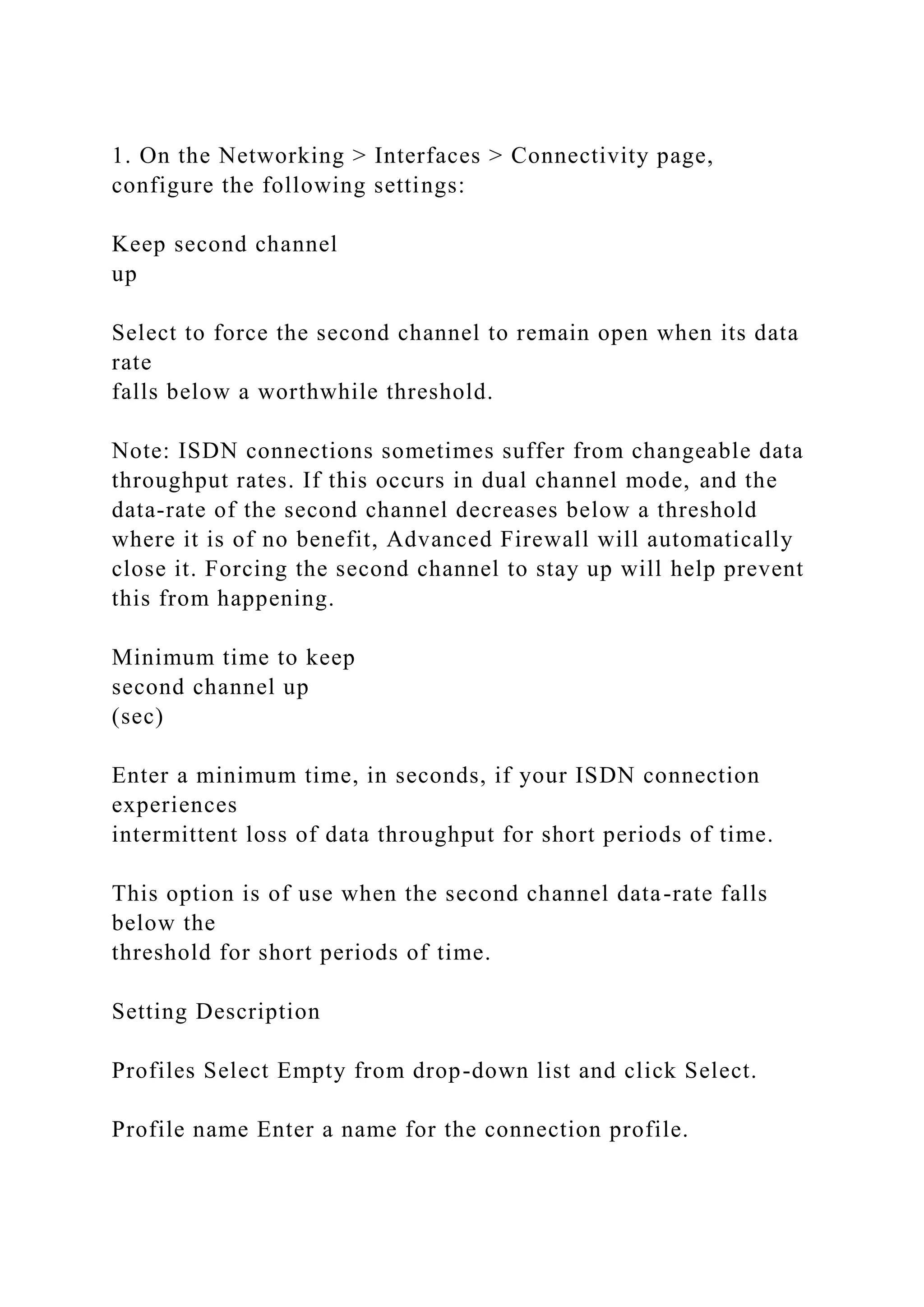 1. On the Networking > Interfaces > Connectivity page,
configure the following settings:
Keep second channel
up
Select to force the second channel to remain open when its data
rate
falls below a worthwhile threshold.
Note: ISDN connections sometimes suffer from changeable data
throughput rates. If this occurs in dual channel mode, and the
data-rate of the second channel decreases below a threshold
where it is of no benefit, Advanced Firewall will automatically
close it. Forcing the second channel to stay up will help prevent
this from happening.
Minimum time to keep
second channel up
(sec)
Enter a minimum time, in seconds, if your ISDN connection
experiences
intermittent loss of data throughput for short periods of time.
This option is of use when the second channel data-rate falls
below the
threshold for short periods of time.
Setting Description
Profiles Select Empty from drop-down list and click Select.
Profile name Enter a name for the connection profile.
 