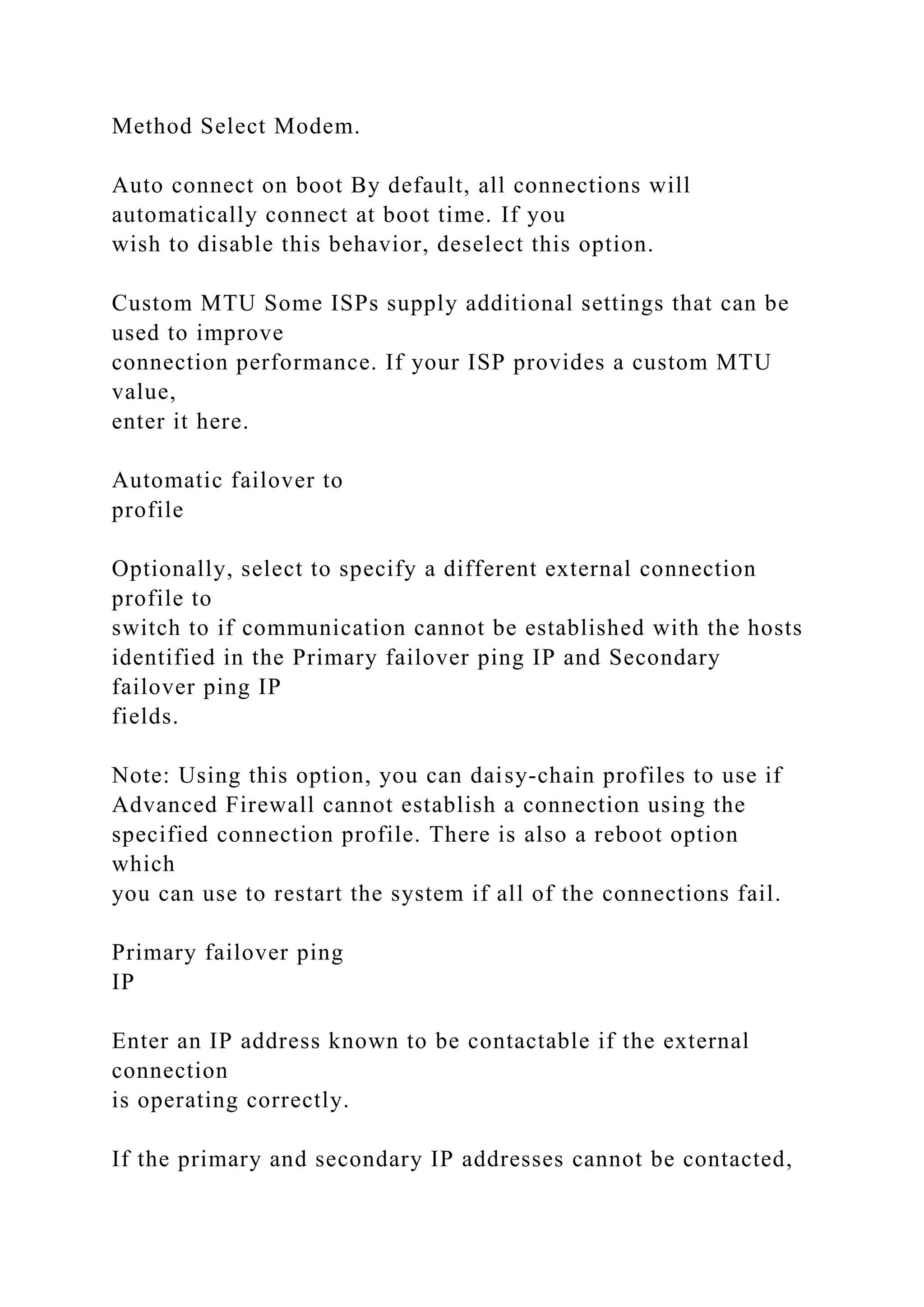 Method Select Modem.
Auto connect on boot By default, all connections will
automatically connect at boot time. If you
wish to disable this behavior, deselect this option.
Custom MTU Some ISPs supply additional settings that can be
used to improve
connection performance. If your ISP provides a custom MTU
value,
enter it here.
Automatic failover to
profile
Optionally, select to specify a different external connection
profile to
switch to if communication cannot be established with the hosts
identified in the Primary failover ping IP and Secondary
failover ping IP
fields.
Note: Using this option, you can daisy-chain profiles to use if
Advanced Firewall cannot establish a connection using the
specified connection profile. There is also a reboot option
which
you can use to restart the system if all of the connections fail.
Primary failover ping
IP
Enter an IP address known to be contactable if the external
connection
is operating correctly.
If the primary and secondary IP addresses cannot be contacted,
 