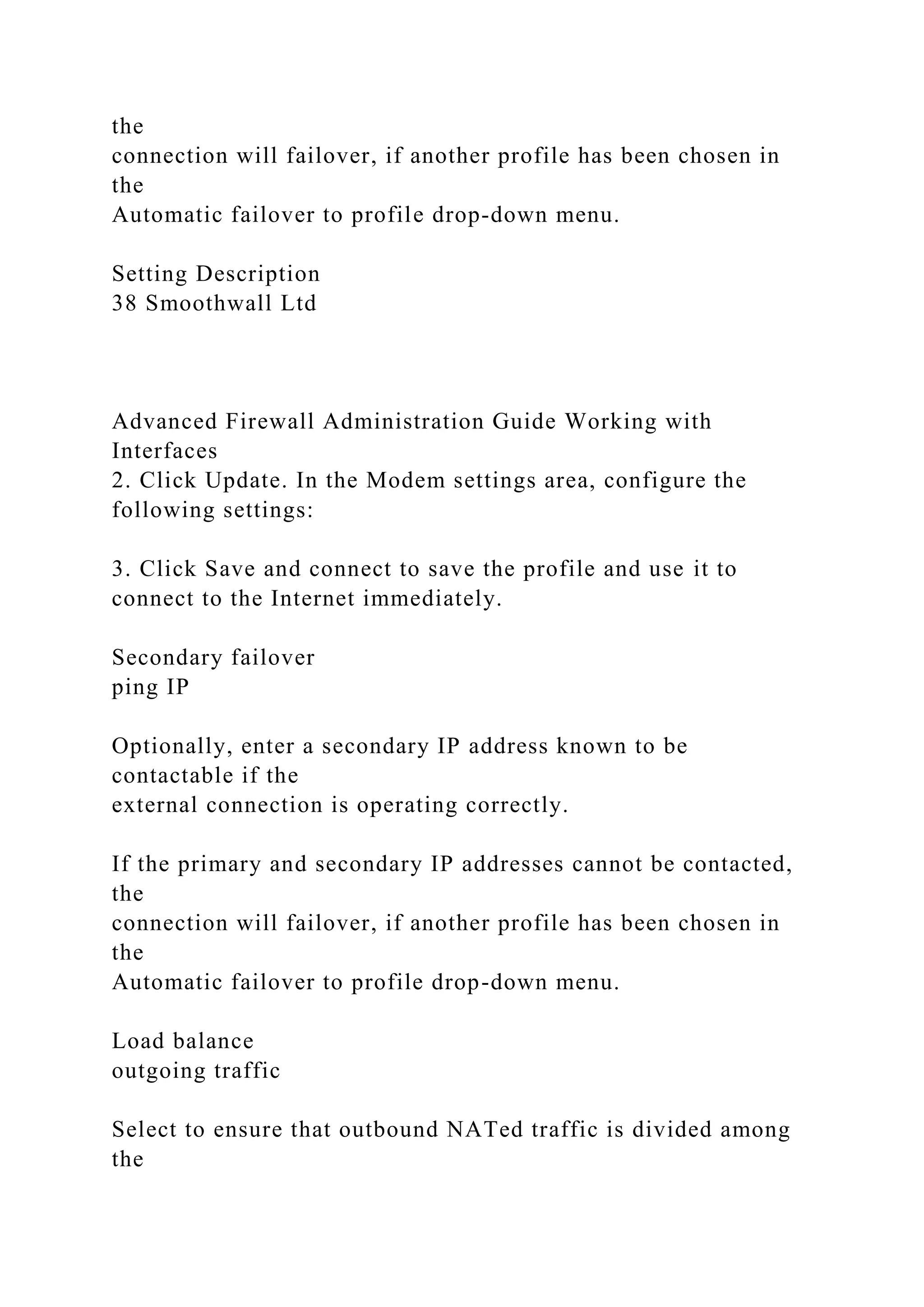 the
connection will failover, if another profile has been chosen in
the
Automatic failover to profile drop-down menu.
Setting Description
38 Smoothwall Ltd
Advanced Firewall Administration Guide Working with
Interfaces
2. Click Update. In the Modem settings area, configure the
following settings:
3. Click Save and connect to save the profile and use it to
connect to the Internet immediately.
Secondary failover
ping IP
Optionally, enter a secondary IP address known to be
contactable if the
external connection is operating correctly.
If the primary and secondary IP addresses cannot be contacted,
the
connection will failover, if another profile has been chosen in
the
Automatic failover to profile drop-down menu.
Load balance
outgoing traffic
Select to ensure that outbound NATed traffic is divided among
the
 