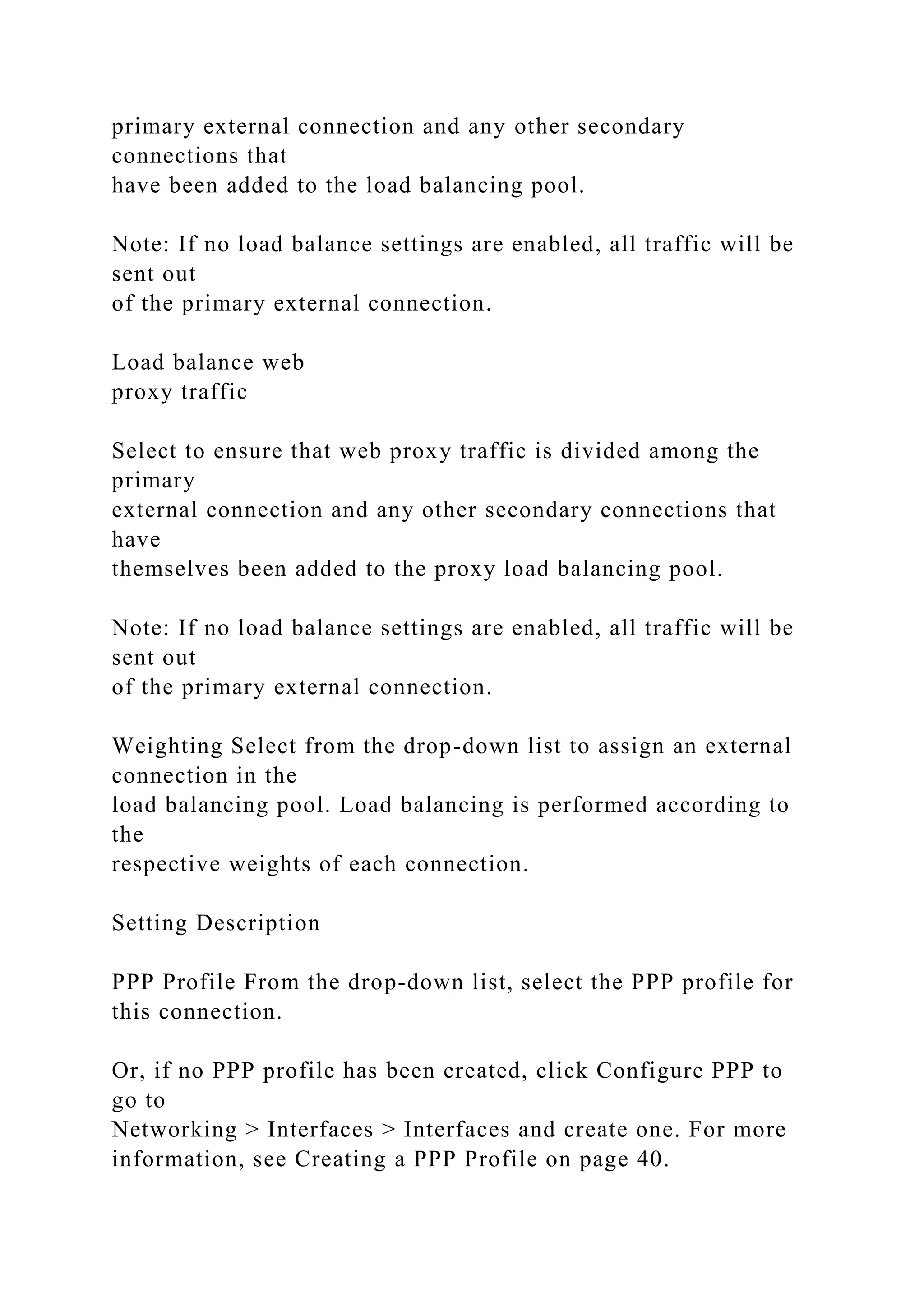primary external connection and any other secondary
connections that
have been added to the load balancing pool.
Note: If no load balance settings are enabled, all traffic will be
sent out
of the primary external connection.
Load balance web
proxy traffic
Select to ensure that web proxy traffic is divided among the
primary
external connection and any other secondary connections that
have
themselves been added to the proxy load balancing pool.
Note: If no load balance settings are enabled, all traffic will be
sent out
of the primary external connection.
Weighting Select from the drop-down list to assign an external
connection in the
load balancing pool. Load balancing is performed according to
the
respective weights of each connection.
Setting Description
PPP Profile From the drop-down list, select the PPP profile for
this connection.
Or, if no PPP profile has been created, click Configure PPP to
go to
Networking > Interfaces > Interfaces and create one. For more
information, see Creating a PPP Profile on page 40.
 