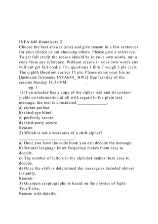 INFA 640 Homework 2
Choose the best answer (one) and give reason in a few sentences
for your choice or not choosing others. Please give a reference.
To get full credit the reason should be in your own words, not a
copy from any reference. Without reason in your own words you
will not get full credit. The questions 1 thru 7 weigh 5 pts each.
The eighth Question carries 15 pts. Please name your file as
[lastname firstname INFA640_ HW2] Due last day of the
session Sunday 11:59 PM .
pg. 1
1) If an attacker has a copy of the cipher text and its content
yields no information at all with regard to the plain text
message, the text is considered _____________.
a) cipher perfect
b) third-eye blind
c) perfectly secure
d) third-party secure
Reason:
2) Which is not a weakness of a shift cipher?
_________________________
a) Once you have the code book you can decode the message.
b) Natural language letter frequency makes them easy to
decode.
c) The number of letters in the alphabet makes them easy to
decode.
d) Once the shift is determined the message is decoded almost
instantly.
Reason:
3) Quantum cryptography is based on the physics of light.
True/False,
Reason with details:
 