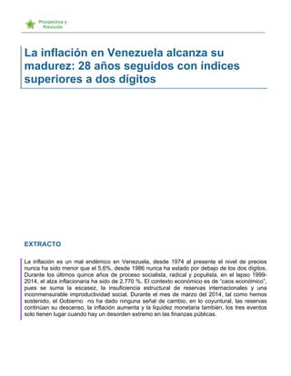   	
  
La inflación en Venezuela alcanza su
madurez: 28 años seguidos con índices
superiores a dos dígitos
EXTRACTO
La inflación es un mal endémico en Venezuela, desde 1974 al presente el nivel de precios
nunca ha sido menor que el 5,6%, desde 1986 nunca ha estado por debajo de los dos dígitos.
Durante los últimos quince años de proceso socialista, radical y populista, en el lapso 1999-
2014, el alza inflacionaria ha sido de 2.770 %. El contexto económico es de “caos económico”,
pues se suma la escasez, la insuficiencia estructural de reservas internacionales y una
inconmensurable improductividad social. Durante el mes de marzo del 2014, tal como hemos
sostenido, el Gobierno no ha dado ninguna señal de cambio, en lo coyuntural, las reservas
continúan su descenso, la inflación aumenta y la liquidez monetaria también, los tres eventos
solo tienen lugar cuando hay un desorden extremo en las finanzas públicas.
 