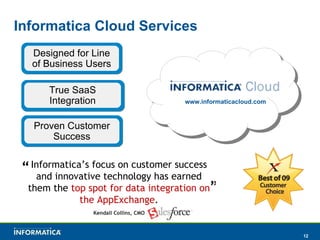 Informatica Cloud Services www.informaticacloud.com True SaaS Integration Proven Customer Success Kendall Collins, CMO “ Informatica’s focus on customer success and innovative technology has earned them the  top spot for data integration on the AppExchange . ” Designed for Line of Business Users 
