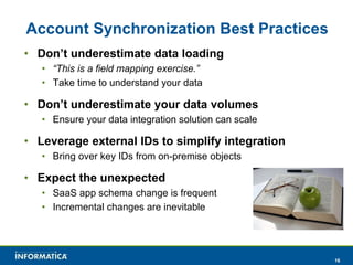 Account Synchronization Best Practices Don’t underestimate data loading “ This is a field mapping exercise.” Take time to understand your data Don’t underestimate your data volumes Ensure your data integration solution can scale Leverage external IDs to simplify integration Bring over key IDs from on-premise objects Expect the unexpected SaaS app schema change is frequent Incremental changes are inevitable 
