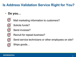 Is Address Validation Service Right for You? Do you… Mail marketing information to customers? Solicits funds? Send invoices? Recruit for repeat business? Send service technicians or other employees on site? Ships goods… 