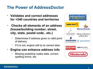 The Power of AddressDoctor Validates and correct addresses for +240 countries and territories Checks all elements of an address (house/building number, street, city, state, postal code.. etc.) Determines if address given is valid point of delivery If it is not, engine will try to correct data Engine can enhance address info Missing postal/zip codes data, correct spelling errors, etc 