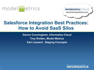 www.InformaticaCloud.com




    Salesforce Integration Best Practices:
          How to Avoid SaaS Silos
            Darren Cunningham, Informatica Cloud
                 Trey Roldan, Model Metrics
               Kari Lessard , Staging Concepts




1
 