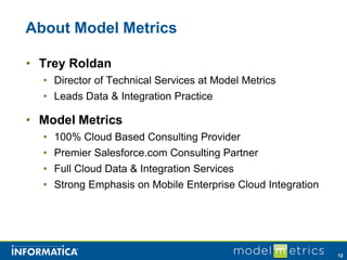 About Model Metrics

• Trey Roldan
  • Director of Technical Services at Model Metrics
  • Leads Data & Integration Practice

• Model Metrics
  • 100% Cloud Based Consulting Provider
  • Premier Salesforce.com Consulting Partner
  • Full Cloud Data & Integration Services
  • Strong Emphasis on Mobile Enterprise Cloud Integration




                                                             12
 