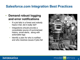 Salesforce.com Integration Best Practices

• Demand robust logging
  and error notifications
  • If a job fails in a forest and nobody
    hears it fail, did it really fail?
  • Integrations should provide a
    consolidate source of summarized
    history, email alerts, along with
    actionable logs
  • Identify a plan for who is notified
    and who resolves issues if jobs fail




                                            16
 
