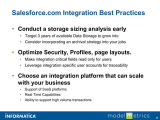 Salesforce.com Integration Best Practices

• Conduct a storage sizing analysis early
  • Target 3 years of available Data Storage to grow into
  • Consider incorporating an archival strategy into your jobs

• Optimize Security, Profiles, page layouts.
  • Make integration critical fields read only for users
  • Leverage integration specific user accounts for traceability

• Choose an integration platform that can scale
  with your business
  •   Support of SaaS platforms
  •   Real Time Capabilities
  •   Ability to support high volume transactions



                                                                   17
 