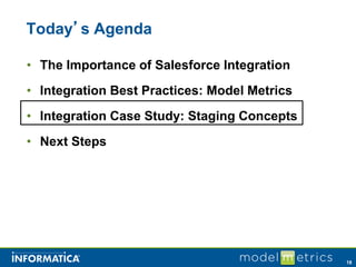 Today’s Agenda

• The Importance of Salesforce Integration
• Integration Best Practices: Model Metrics
• Integration Case Study: Staging Concepts
• Next Steps




                                              18
 