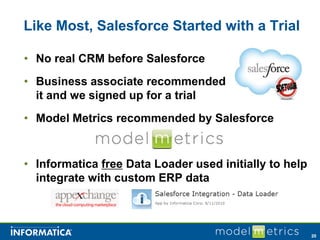 Like Most, Salesforce Started with a Trial

• No real CRM before Salesforce
• Business associate recommended
  it and we signed up for a trial
• Model Metrics recommended by Salesforce


• Informatica free Data Loader used initially to help
  integrate with custom ERP data



                                                        20
 