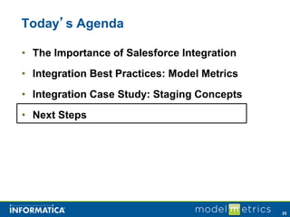 Today’s Agenda

• The Importance of Salesforce Integration
• Integration Best Practices: Model Metrics
• Integration Case Study: Staging Concepts
• Next Steps




                                              25
 