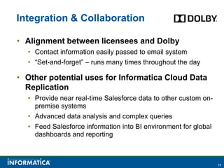 Integration & Collaboration

• Alignment between licensees and Dolby
  • Contact information easily passed to email system
  • “Set-and-forget” – runs many times throughout the day

• Other potential uses for Informatica Cloud Data
  Replication
  • Provide near real-time Salesforce data to other custom on-
    premise systems
  • Advanced data analysis and complex queries
  • Feed Salesforce information into BI environment for global
    dashboards and reporting



                                                                 11
 