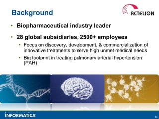 Background
• Biopharmaceutical industry leader
• 28 global subsidiaries, 2500+ employees
  • Focus on discovery, development, & commercialization of
    innovative treatments to serve high unmet medical needs
  • Big footprint in treating pulmonary arterial hypertension
    (PAH)




                                                                13
 