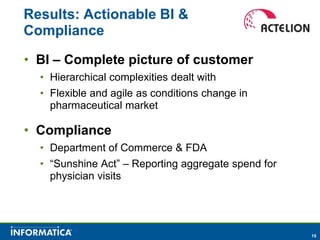 Results: Actionable BI &
Compliance

• BI – Complete picture of customer
  • Hierarchical complexities dealt with
  • Flexible and agile as conditions change in
    pharmaceutical market

• Compliance
  • Department of Commerce & FDA
  • “Sunshine Act” – Reporting aggregate spend for
    physician visits




                                                     15
 