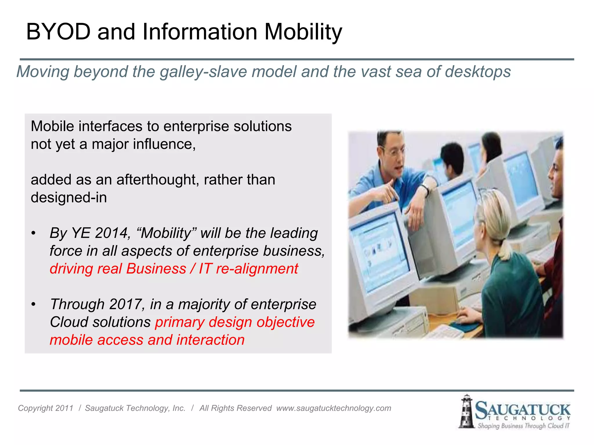 BYOD and Information Mobility
Moving beyond the galley-slave model and the vast sea of desktops


   Mobile interfaces to enterprise solutions
   not yet a major influence,

   added as an afterthought, rather than
   designed-in

   • By YE 2014, “Mobility” will be the leading
     force in all aspects of enterprise business,
     driving real Business / IT re-alignment

   • Through 2017, in a majority of enterprise
     Cloud solutions primary design objective
     mobile access and interaction



Copyright 2011 ǀ Saugatuck Technology, Inc. ǀ All Rights Reserved www.saugatucktechnology.com
 