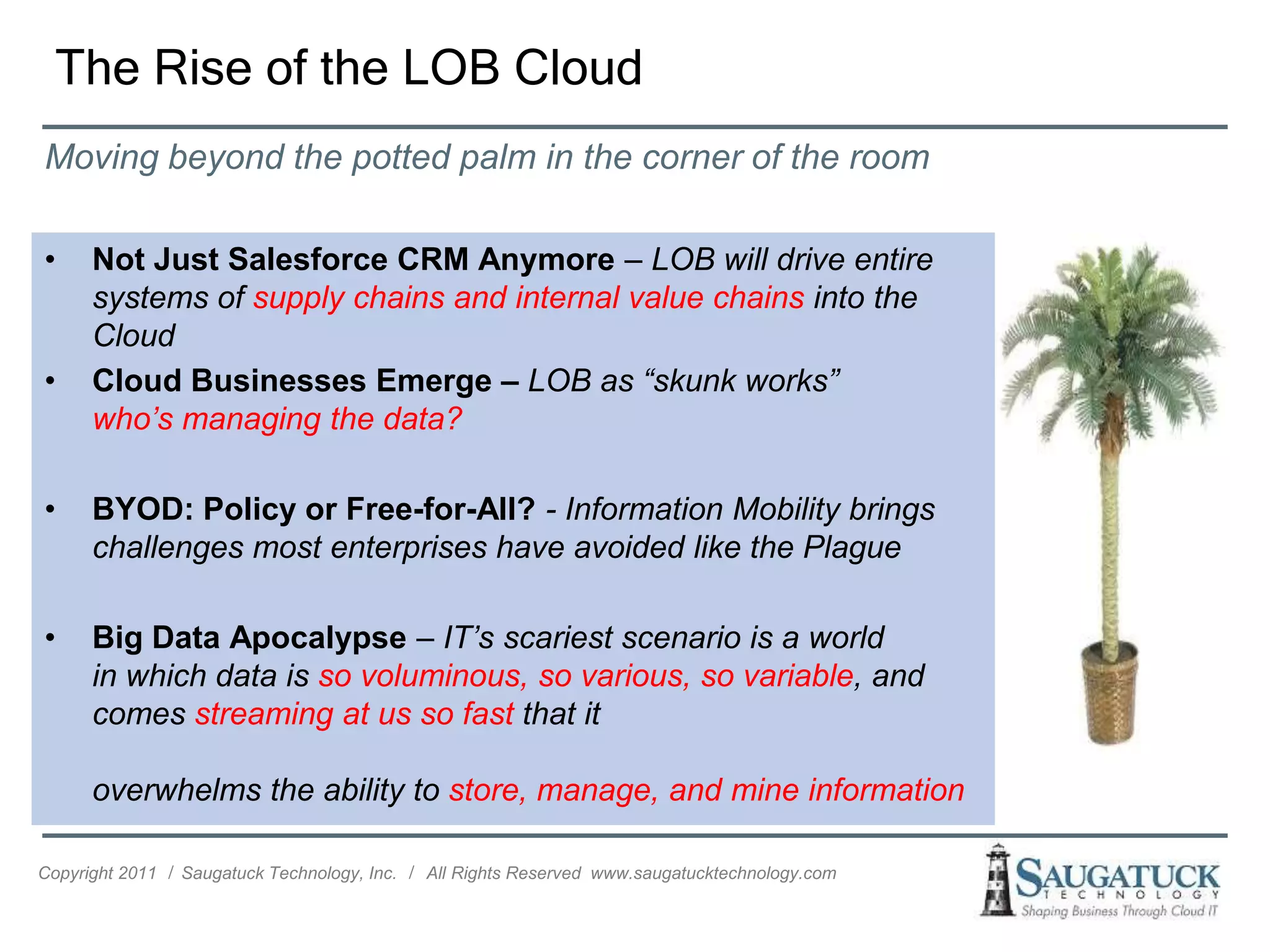 The Rise of the LOB Cloud
Moving beyond the potted palm in the corner of the room

•     Not Just Salesforce CRM Anymore – LOB will drive entire
      systems of supply chains and internal value chains into the
      Cloud
•     Cloud Businesses Emerge – LOB as “skunk works”
      who’s managing the data?

•     BYOD: Policy or Free-for-All? - Information Mobility brings
      challenges most enterprises have avoided like the Plague

•     Big Data Apocalypse – IT’s scariest scenario is a world
      in which data is so voluminous, so various, so variable, and
      comes streaming at us so fast that it

      overwhelms the ability to store, manage, and mine information

Copyright 2011 ǀ Saugatuck Technology, Inc. ǀ All Rights Reserved www.saugatucktechnology.com
 
