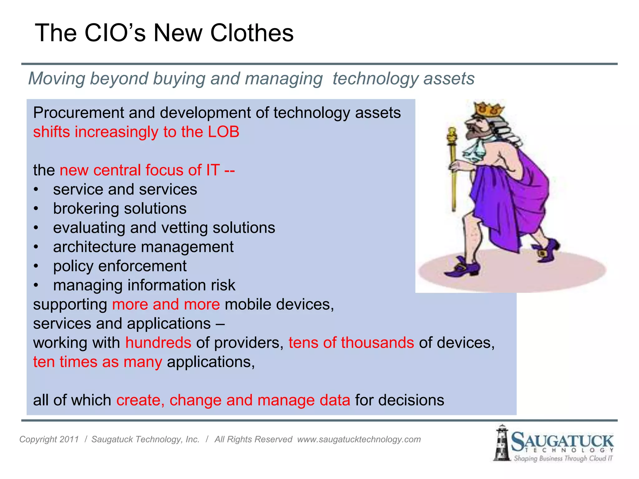 The CIO’s New Clothes
  Moving beyond buying and managing technology assets
   Procurement and development of technology assets
   shifts increasingly to the LOB

   the new central focus of IT --
   • service and services
   • brokering solutions
   • evaluating and vetting solutions
   • architecture management
   • policy enforcement
   • managing information risk
   supporting more and more mobile devices,
   services and applications –
   working with hundreds of providers, tens of thousands of devices,
   ten times as many applications,

   all of which create, change and manage data for decisions

Copyright 2011 ǀ Saugatuck Technology, Inc. ǀ All Rights Reserved www.saugatucktechnology.com
 