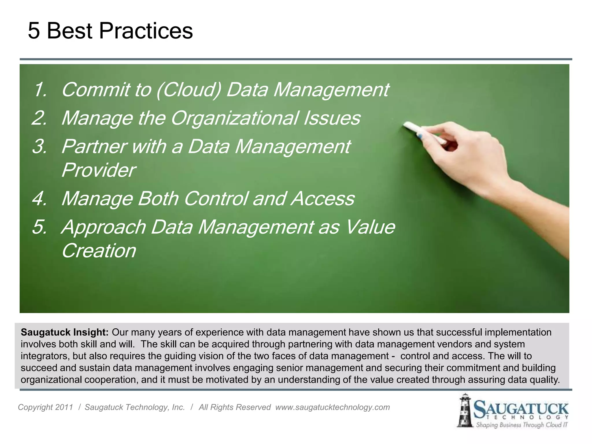 5 Best Practices

   1. Commit to (Cloud) Data Management
   2. Manage the Organizational Issues
   3. Partner with a Data Management
      Provider
   4. Manage Both Control and Access
   5. Approach Data Management as Value
      Creation


Saugatuck Insight: Our many years of experience with data management have shown us that successful implementation
involves both skill and will. The skill can be acquired through partnering with data management vendors and system
integrators, but also requires the guiding vision of the two faces of data management - control and access. The will to
succeed and sustain data management involves engaging senior management and securing their commitment and building
organizational cooperation, and it must be motivated by an understanding of the value created through assuring data quality.

Copyright 2011 ǀ Saugatuck Technology, Inc. ǀ All Rights Reserved www.saugatucktechnology.com
 