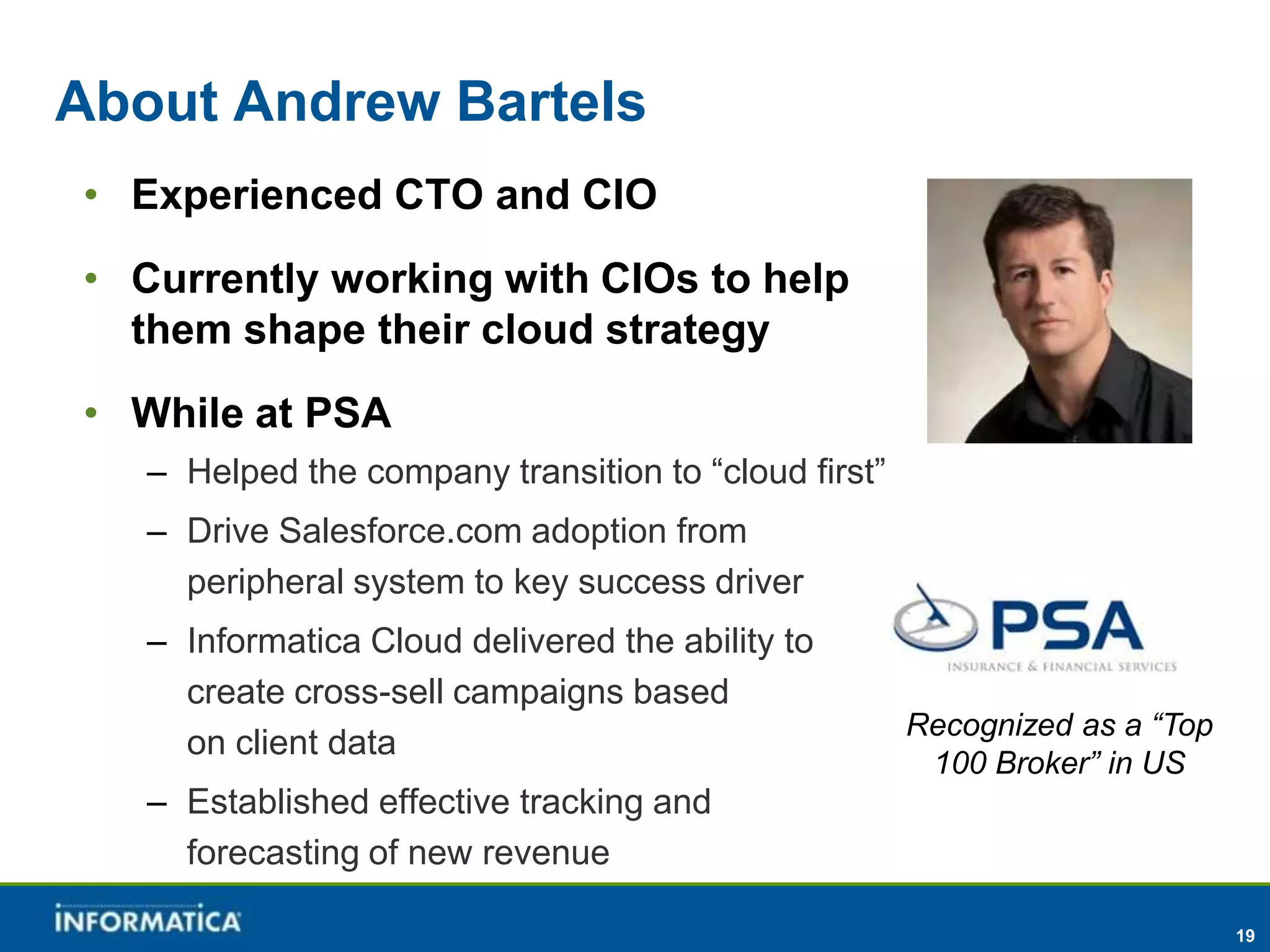 About Andrew Bartels
• Experienced CTO and CIO
• Currently working with CIOs to help
  them shape their cloud strategy
• While at PSA
   – Helped the company transition to “cloud first”
   – Drive Salesforce.com adoption from
     peripheral system to key success driver
   – Informatica Cloud delivered the ability to
     create cross-sell campaigns based
                                                      Recognized as a “Top
     on client data
                                                       100 Broker” in US
   – Established effective tracking and
     forecasting of new revenue

                                                                             19
 