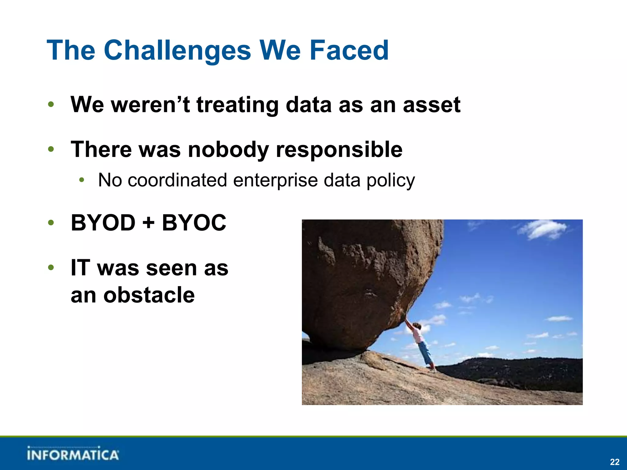 The Challenges We Faced
• We weren’t treating data as an asset
• There was nobody responsible
  • No coordinated enterprise data policy

• BYOD + BYOC
• IT was seen as
  an obstacle




                                            22
 