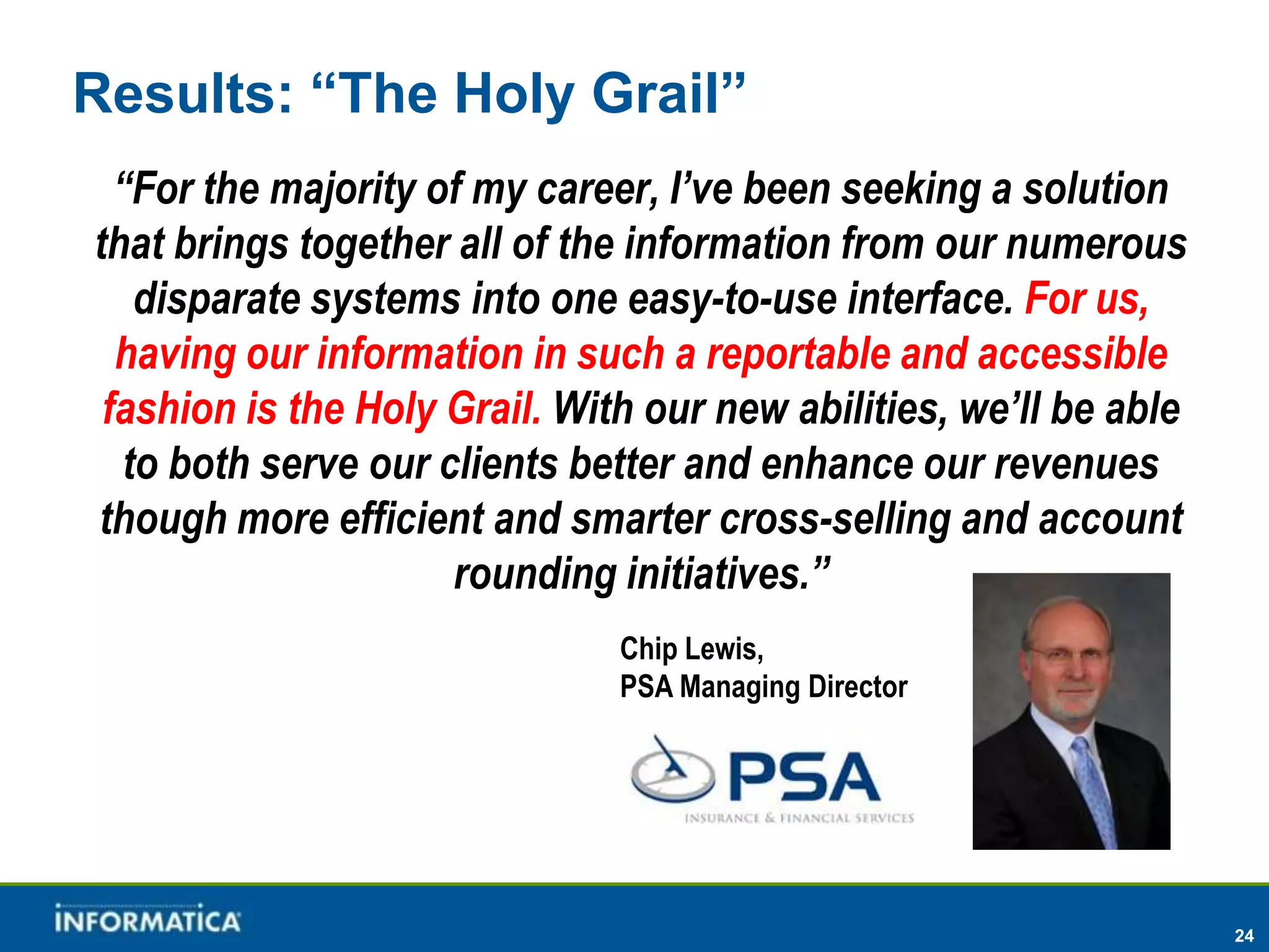 Results: “The Holy Grail”
  “For the majority of my career, I’ve been seeking a solution
that brings together all of the information from our numerous
   disparate systems into one easy-to-use interface. For us,
  having our information in such a reportable and accessible
 fashion is the Holy Grail. With our new abilities, we’ll be able
  to both serve our clients better and enhance our revenues
though more efficient and smarter cross-selling and account
                     rounding initiatives.”
                               Chip Lewis,
                               PSA Managing Director




                                                                    24
 