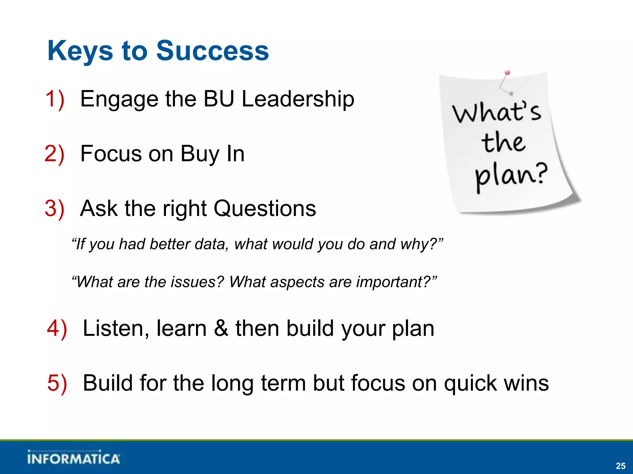 Keys to Success
1) Engage the BU Leadership

2) Focus on Buy In

3) Ask the right Questions
  “If you had better data, what would you do and why?”

  “What are the issues? What aspects are important?”


4) Listen, learn & then build your plan

5) Build for the long term but focus on quick wins


                                                         25
 