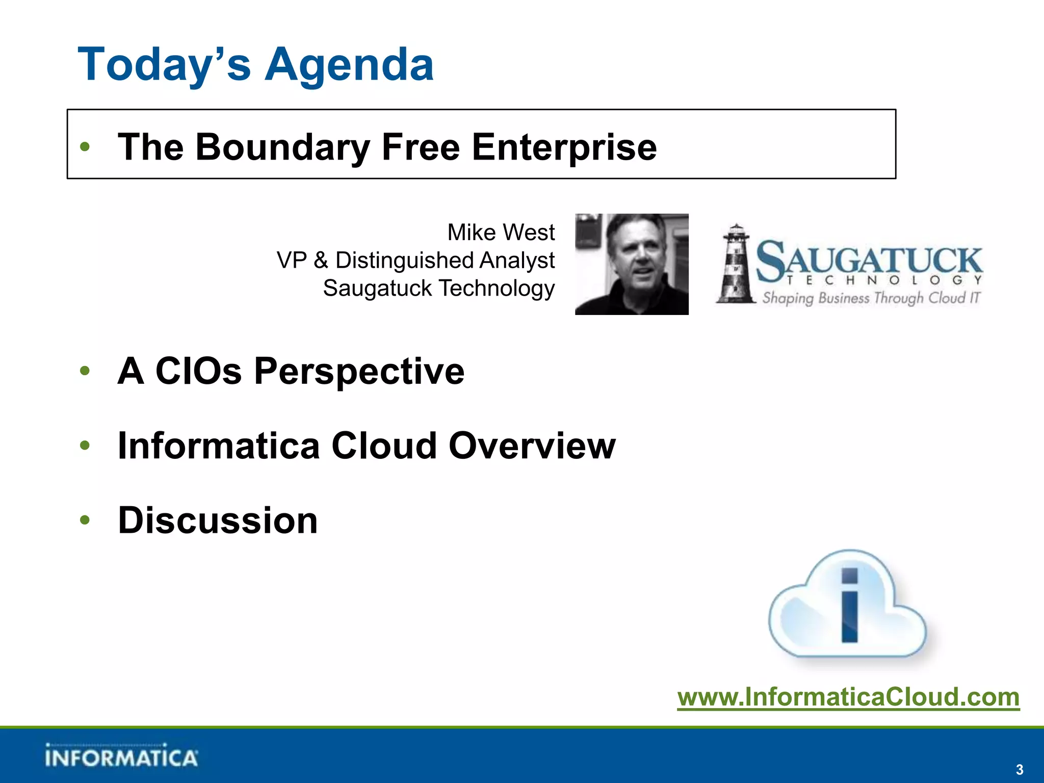 Today’s Agenda
• The Boundary Free Enterprise

                          Mike West
          VP & Distinguished Analyst
              Saugatuck Technology


• A CIOs Perspective
• Informatica Cloud Overview
• Discussion



                                       www.InformaticaCloud.com

                                                              3
 