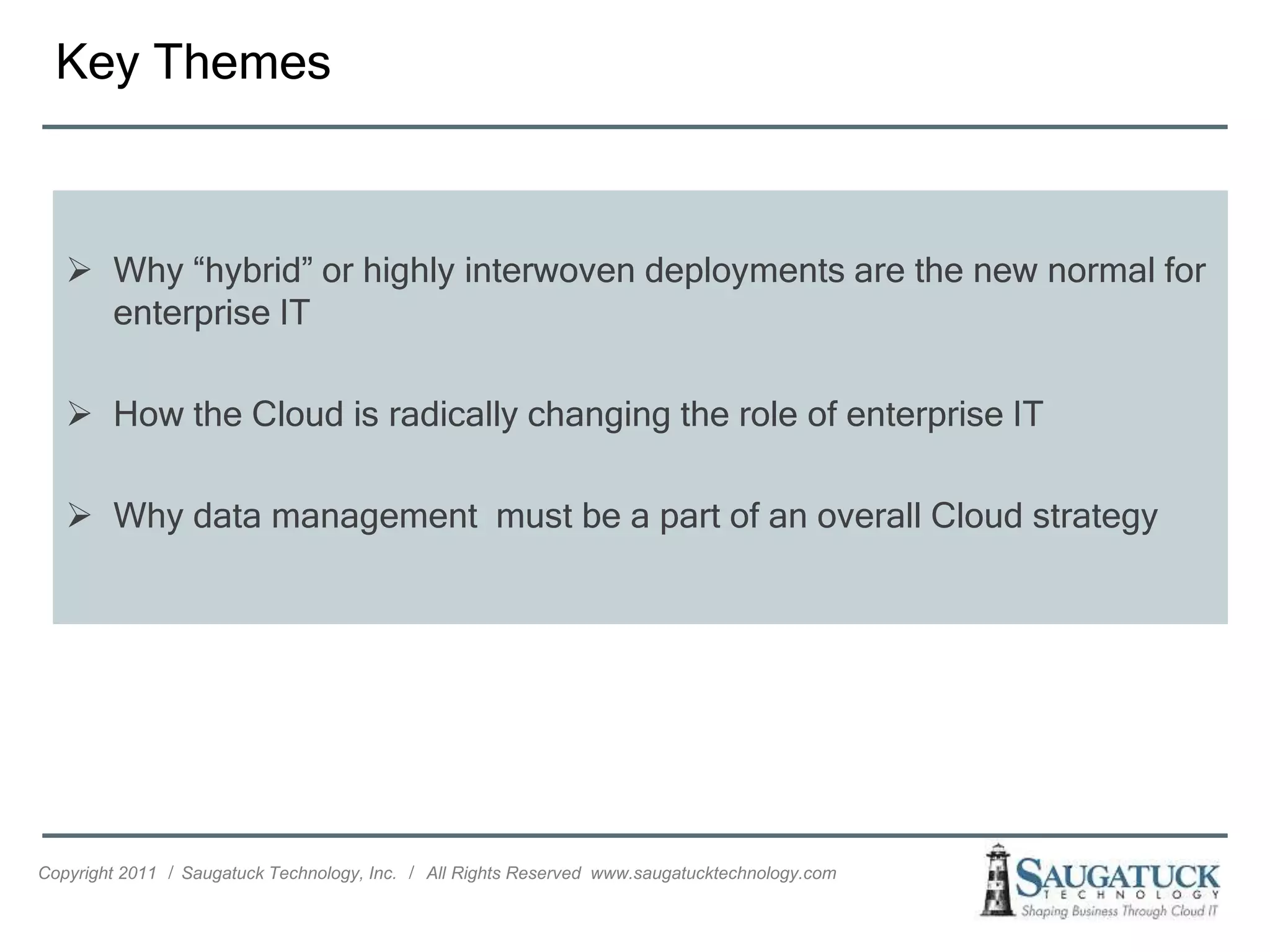 Key Themes



    Why “hybrid” or highly interwoven deployments are the new normal for
     enterprise IT

    How the Cloud is radically changing the role of enterprise IT

    Why data management must be a part of an overall Cloud strategy




Copyright 2011 ǀ Saugatuck Technology, Inc. ǀ All Rights Reserved www.saugatucktechnology.com
 