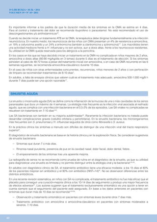19 LIBURUKIA • 10 Zk • 2011
 VOLUMEN 19 • Nº 10 • 2011




 Es importante informar a los padres de que la duración media de los síntomas en la OMA se estima en 4 días.
 Para el control y tratamiento del dolor se recomienda ibuprofeno o paracetamol. No está recomendado el uso de
 descongestionantes y/o antihistamínicos22.
 Cuando se decide iniciar un tratamiento ATB en la OMA, la terapéutica debe dirigirse fundamentalmente a la infección
 neumocócica. En nuestro medio, los neumococos de los niños con OMA presentan un 4% de resistencia a amoxicilina,
 un 18% a cefuroxima axetilo y un 24% a eritromicina (también a claritromicina y azitromicina)17. Los macrólidos tienen
 una actividad mediocre frente a H. influenzae y no son activos, aun a dosis altas, frente a los neumococos resistentes.
 Su utilidad en la OMA queda reservada para los alérgicos a la penicilina.
 En los casos en los que se haya decidido iniciar un tratamiento en la OMA no complicada en niños mayores de 2 años,
 amoxicilina a dosis altas (80-90 mg/kg/día en 3 tomas) durante 5 días es el tratamiento de elección. Si los síntomas
 persisten al cabo de 48-72 horas a pesar del tratamiento inicial con amoxicilina, o en caso de OMA recurrente en las 6
 semanas siguientes, se recomienda amoxicilina-clavulánico durante 10 días.
 En el caso de niños con otras enfermedades concurrentes, recurrencias, niños menores de 2 años o con perforación
 de tímpano se recomiendan tratamientos de 8-10 días2.
 En adultos, a falta de ensayos clínicos que valoren cuál es el tratamiento más adecuado, amoxicilina 500-1.000 mg/8 h
 durante 7 días puede ser una opción razonable17.




     SINUSITIS AGUDA

 La sinusitis o rinosinusitis aguda (SA) se define como la inflamación de la mucosa de una o más cavidades de los senos
 paranasales que dura un máximo de 4 semanas. La etiología más frecuente es la infección viral asociada al resfriado
 agudo, que se complica con una infección bacteriana en el 0,5-2% de los episodios. Las SA virales no complicadas se
 resuelven sin tratamiento en 7-10 días4,24.
 Las SA bacterianas son también en su mayoría autolimitadas25. Raramente la infección bacteriana no tratada puede
 desarrollar complicaciones graves (celulitis orbitaria y periorbitaria). En la sinusitis bacteriana, los microorganismos
 más frecuentes son S. pneumoniae y H. influenzae seguidos de otros como Moraxella o S. aureus.
 En la práctica clínica los síntomas a menudo son difíciles de distinguir de una infección viral del tracto respiratorio
 superior4.
 El diagnóstico de sinusitis bacteriana se basa en la historia clínica y en la exploración física. Se consideran sugestivos
 de sinusitis bacteriana:

      – Síntomas que duran 7 o más días.
      – Rinorrea nasal purulenta, presencia de pus en la cavidad nasal, dolor facial, dolor dental, fiebre.
      – El empeoramiento de los síntomas tras una aparente mejoría.
 La radiografía de senos no se recomienda como prueba de rutina en el diagnóstico de la sinusitis, ya que su utilidad
 para diagnosticar una sinusitis es limitada y no permite distinguir entre la etiología viral y la bacteriana4,24,26.
 En adultos con diagnóstico clínico de SA, el tratamiento antibiótico tiene una eficacia modesta: a los 15 días el 80%
 de los pacientes mejoran sin antibiótico y el 90% con antibiótico (NNT=14)25. No se observaron diferencias entre los
 distintos antibióticos.
 En una reciente revisión sistemática, en niños con SA no complicada, el tratamiento antibiótico no fue más eficaz que el
 placebo para conseguir una curación-mejoría clínica a los 10-14 días de seguimiento y produjo una mayor frecuencia
 de efectos adversos27. Los autores sugieren que el tratamiento exclusivamente sintomático es una opción a tener en
 cuenta siempre que el seguimiento del paciente esté asegurado. En base a los datos anteriores en pacientes con
 síntomas que duran más de 10 días se recomienda4,24,26:

      – Observación y tratamiento sintomático en pacientes con síntomas leves durante otros 7 días más.
      – Tratamiento antibiótico con amoxicilina o amoxicilina-clavulánico en pacientes con síntomas moderados a
        severos, 7-10 días.



63
 