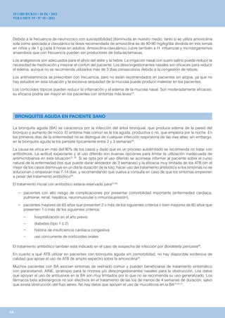 19 LIBURUKIA • 10 Zk • 2011
 VOLUMEN 19 • Nº 10 • 2011




 Debido a la frecuencia de neumococo con susceptibilidad disminuida en nuestro medio, tanto si se utiliza amoxicilina
 sola como asociada a clavulánico la dosis recomendada de amoxicilina es de 80-90 mg/kg/día dividida en tres tomas
 en niños y de 1 g cada 8 horas en adultos. Amoxicilina-clavulánico cubre también a H. influenzae y microorganismos
 anaerobios que con frecuencia pueden ser productores de beta-lactamasas.

 Los analgésicos son adecuados para el alivio del dolor y la fiebre. La irrigación nasal con suero salino puede reducir la
 necesidad de medicación y mejorar el confort del paciente. Los descongestionantes nasales son eficaces para reducir
 el edema, aunque no se recomienda utilizarlos más de 3 días consecutivos debido a la congestión de rebote.

 Los antihistamínicos se prescriben con frecuencia, pero no están recomendados en pacientes sin atopia, ya que no
 hay estudios en esta situación y la excesiva sequedad de la mucosa puede producir malestar en los pacientes.

 Los corticoides tópicos pueden reducir la inflamación y el edema de la mucosa nasal. Son moderadamente eficaces;
 su eficacia podría ser mayor en los pacientes con síntomas más leves24.




     BRONQUITIS AGUDA EN PACIENTE SANO

 La bronquitis aguda (BA) se caracteriza por la infección del árbol bronquial, que produce edema de la pared del
 bronquio y aumento de moco. El síntoma más común es la tos aguda, productiva o no, que empeora por la noche. En
 los primeros días de la enfermedad no se distingue de cualquier infección respiratoria de las vías altas; sin embargo,
 en la bronquitis aguda la tos persiste típicamente entre 2 y 3 semanas28.

 La causa es vírica en más del 90% de los casos y dado que es un proceso autolimitado se recomienda no tratar con
 antibióticos. La actitud expectante y el uso diferido son buenas opciones para limitar la utilización inadecuada de
 antimicrobianos en esta situación23, 28. Si se opta por el uso diferido se aconseja informar al paciente sobre el curso
 natural de la enfermedad (tos que puede durar alrededor de 3 semanas) y la eficacia muy limitada de los ATB (en el
 mejor de los casos disminuye en un día la duración de la tos), hacer uso del tratamiento antibiótico si los síntomas no se
 solucionan o empeoran tras 7-14 días, y recomendando que vuelva a consulta en caso de que los síntomas empeoren
 a pesar del tratamiento antibiótico29.

 El tratamiento inicial con antibiótico estaría reservado para23,28:

      – pacientes con alto riesgo de complicaciones por presentar comorbilidad importante (enfermedad cardiaca,
         pulmonar, renal, hepática, neuromuscular o inmunosupresión).

      – pacientes mayores de 65 años que presenten 2 o más de los siguientes criterios o bien mayores de 80 años que
         presenten 1 o más de los siguientes criterios:

         –     hospitalización en el año previo
         –     diabetes (tipo 1 ó 2)
         –     historia de insuficiencia cardiaca congestiva
         –     uso concurrente de corticoides orales

 El tratamiento antibiótico también está indicado en el caso de sospecha de infección por Bordetella pertussis28.

 En cuanto a qué ATB utilizar en pacientes con bronquitis aguda sin comorbilidad, no hay disponible evidencia de
 calidad que apoye el uso de ATB de amplio espectro sobre la amoxicilina29.

 Muchos pacientes con BA asocian síntomas de resfriado común y pueden beneficiarse de tratamiento sintomático
 con paracetamol, AINE, ipratropio para la rinorrea y/o descongestionantes nasales para la obstrucción. Los datos
 que apoyan el uso de antitusivos en la BA son muy limitados por lo que no se recomienda su uso generalizado. Los
 fármacos beta adrenérgicos no son efectivos en el tratamiento de las tos de menos de 4 semanas de duración, salvo
 que exista obstrucción del flujo aéreo. No hay datos que apoyen el uso de mucolíticos en la BA23,30,31.




64
 