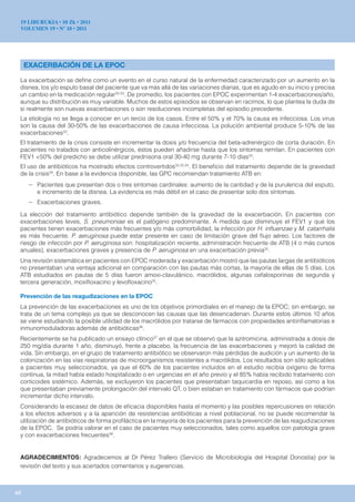 19 LIBURUKIA • 10 Zk • 2011
 VOLUMEN 19 • Nº 10 • 2011




     EXACERBACIÓN DE LA EPOC

 La exacerbación se define como un evento en el curso natural de la enfermedad caracterizado por un aumento en la
 disnea, tos y/o esputo basal del paciente que va más allá de las variaciones diarias, que es agudo en su inicio y precisa
 un cambio en la medicación regular32,33. De promedio, los pacientes con EPOC experimentan 1-4 exacerbaciones/año,
 aunque su distribución es muy variable. Muchos de estos episodios se observan en racimos, lo que plantea la duda de
 si realmente son nuevas exacerbaciones o son resoluciones incompletas del episodio precedente.
 La etiología no se llega a conocer en un tercio de los casos. Entre el 50% y el 70% la causa es infecciosa. Los virus
 son la causa del 30-50% de las exacerbaciones de causa infecciosa. La polución ambiental produce 5-10% de las
 exacerbaciones33.
 El tratamiento de la crisis consiste en incrementar la dosis y/o frecuencia del beta-adrenérgico de corta duración. En
 pacientes no tratados con anticolinérgicos, éstos pueden añadirse hasta que los síntomas remitan. En pacientes con
 FEV1 <50% del predicho se debe utilizar prednisona oral 30-40 mg durante 7-10 días33.
 El uso de antibióticos ha mostrado efectos controvertidos32,33,34. El beneficio del tratamiento depende de la gravedad
 de la crisis34. En base a la evidencia disponible, las GPC recomiendan tratamiento ATB en:
      – Pacientes que presentan dos o tres síntomas cardinales: aumento de la cantidad y de la purulencia del esputo,
         e incremento de la disnea. La evidencia es más débil en el caso de presentar solo dos síntomas.
      – Exacerbaciones graves.
 La elección del tratamiento antibiótico depende también de la gravedad de la exacerbación. En pacientes con
 exacerbaciones leves, S. pneumoniae es el patógeno predominante. A medida que disminuye el FEV1 y que los
 pacientes tienen exacerbaciones más frecuentes y/o más comorbilidad, la infección por H. influenzae y M. catarrhalis
 es más frecuente. P. aeruginosa puede estar presente en caso de limitación grave del flujo aéreo. Los factores de
 riesgo de infección por P. aeruginosa son: hospitalización reciente, administración frecuente de ATB (4 o más cursos
 anuales), exacerbaciones graves y presencia de P. aeruginosa en una exacerbación previa32.
 Una revisión sistemática en pacientes con EPOC moderada y exacerbación mostró que las pautas largas de antibióticos
 no presentaban una ventaja adicional en comparación con las pautas más cortas, la mayoría de ellas de 5 días. Los
 ATB estudiados en pautas de 5 días fueron amoxi-clavulánico, macrólidos, algunas cefalosporinas de segunda y
 tercera generación, moxifloxacino y levofloxacino35.

 Prevención de las reagudizaciones en la EPOC
 La prevención de las exacerbaciones es uno de los objetivos primordiales en el manejo de la EPOC; sin embargo, se
 trata de un tema complejo ya que se desconocen las causas que las desencadenan. Durante estos últimos 10 años
 se viene estudiando la posible utilidad de los macrólidos por tratarse de fármacos con propiedades antiinflamatorias e
 inmunomoduladoras además de antibióticas36.
 Recientemente se ha publicado un ensayo clínico37 en el que se observó que la azitromicina, administrada a dosis de
 250 mg/día durante 1 año, disminuyó, frente a placebo, la frecuencia de las exacerbaciones y mejoró la calidad de
 vida. Sin embargo, en el grupo de tratamiento antibiótico se observaron más pérdidas de audición y un aumento de la
 colonización en las vías respiratorias de microorganismos resistentes a macrólidos. Los resultados son sólo aplicables
 a pacientes muy seleccionados, ya que el 60% de los pacientes incluidos en el estudio recibía oxígeno de forma
 continua, la mitad había estado hospitalizado o en urgencias en el año previo y el 85% había recibido tratamiento con
 corticoides sistémico. Además, se excluyeron los pacientes que presentaban taquicardia en reposo, así como a los
 que presentaban previamente prolongación del intervalo QT, o bien estaban en tratamiento con fármacos que podrían
 incrementar dicho intervalo.
 Considerando la escasez de datos de eficacia disponibles hasta el momento y las posibles repercusiones en relación
 a los efectos adversos y a la aparición de resistencias antibióticas a nivel poblacional, no se puede recomendar la
 utilización de antibióticos de forma profiláctica en la mayoría de los pacientes para la prevención de las reagudizaciones
 de la EPOC. Se podría valorar en el caso de pacientes muy seleccionados, tales como aquellos con patología grave
 y con exacerbaciones frecuentes38.


 AGRADECIMIENTOS: Agradecemos al Dr Pérez Trallero (Servicio de Microbiología del Hospital Donostia) por la
 revisión del texto y sus acertados comentarios y sugerencias.



65
 