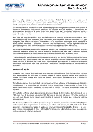 Capacitação de Agentes de Inovação
                                                      Texto de apoio


talentosos são encorajados a progredir”, diz o americano Robert Gordon, professor de economia da
Universidade Northwestern e um dos maiores especialistas em produtividade no mundo. “Já na Europa
sempre prevaleceu uma cultura de hierarquia segundo a senioridade.”

As mesmas bases de população educada e ambiente propício à inovação impulsionaram outro período de
expansão acelerada da produtividade americana nos anos 90. Naquele momento, o desempenho dos
Estados Unidos descolou do de outros países ricos. Entre 1995 e 2003, a economia americana cresceu o
dobro da média europeia.

Boa parte dos especialistas atribui essa fase à rápida adoção de novas tecnologias da informação. Criou-
se uma espécie de éden econômico, com crescimento, mais empregos e salários mais altos — e, para
completar, sem inflação. Na época, economistas — e o próprio Alan Greenspan, então presidente do
banco central americano — saudaram o início de uma “nova economia”, em que a produtividade sem
precedentes gerada pelos computadores seria suficiente para impedir o avanço inflacionário.

O uso da tecnologia se espalhou não apenas na indústria, mas também no setor de serviços, no qual o
Walmarté o exemplo máximo. (E, diga-se, polêmico. No começo dos anos 2000, a empresa enfrentou
acusações de espremer os funcionários em jornadas extenuantes em troca de salários baixos.)

“Na década de 90, a produtividade americana aumentou tanto nas fábricas como também na distribuição
de produtos”, diz o economista Van Ark, que realizou um estudo a respeito do papel de grandes varejistas
nesse período. É verdade que, mais tarde, os estudiosos reconheceram a avalanche de produtos
importados baratos como outro fator para manter a inflação sob controle, mesmo com o aquecimento no
consumo.

Ameaças à frente:

O avanço mais recente da produtividade americana sofreu influência da crise. Num primeiro momento,
com as demissões nas empresas, o indicador cresceu: a mesma produção passou a ser obtida com
menos funcionários. Agora, esse ganho se esgotou. Outro motivo de preocupação é o aumento da
desigualdade.

Por décadas, ganhos de produtividade representaram contínuos saltos na renda das pessoas. Isso não é
mais verdade — ou pelo menos não no mesmo ritmo. A produtividade no país cresceu 254% de 1948 a
2010, mas o salário por hora trabalhada avançou 113% no período — as curvas desgrudaram a partir dos
anos 80.

O resultado, conforme estudo do economista Emmanuel Saez, da Universidade da Califórnia, é que os
10% mais ricos da população hoje detêm 49% da renda, a taxa mais alta desde 1917. São questões de
um país que discute como manter uma trajetória de sucesso à medida que vantagens históricas
começama ruir.

Os dados da produtividade mostram que o mito de que os Estados Unidos estão sumindo ainda não passa
disto: um mito. Para os paranoicos, no entanto, o que vale é o fato de que, em 1990, os Estados Unidos
possuíam o maior percentual global de graduados em universidades na faixa de 25 a 34 anos — e, hoje, o
país está na décima posição (o líder é o Canadá). Tentar repetir a própria história, nesse caso, parece a
melhor maneira de evitar um retrocesso.




D:CONFACCONVERSION16346460INFAFORADAINOVACAO-130204124941-PHPAPP01.DOCX                     Página 2
 