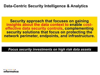 Data-Centric Security Intelligence & Analytics
Security approach that focuses on gaining
insights about the data context to enable cost-
effective data security controls, complementing
security solutions that focus on protecting the
network perimeter, endpoints, and infrastructure.
Focus security investments on high risk data assets
 