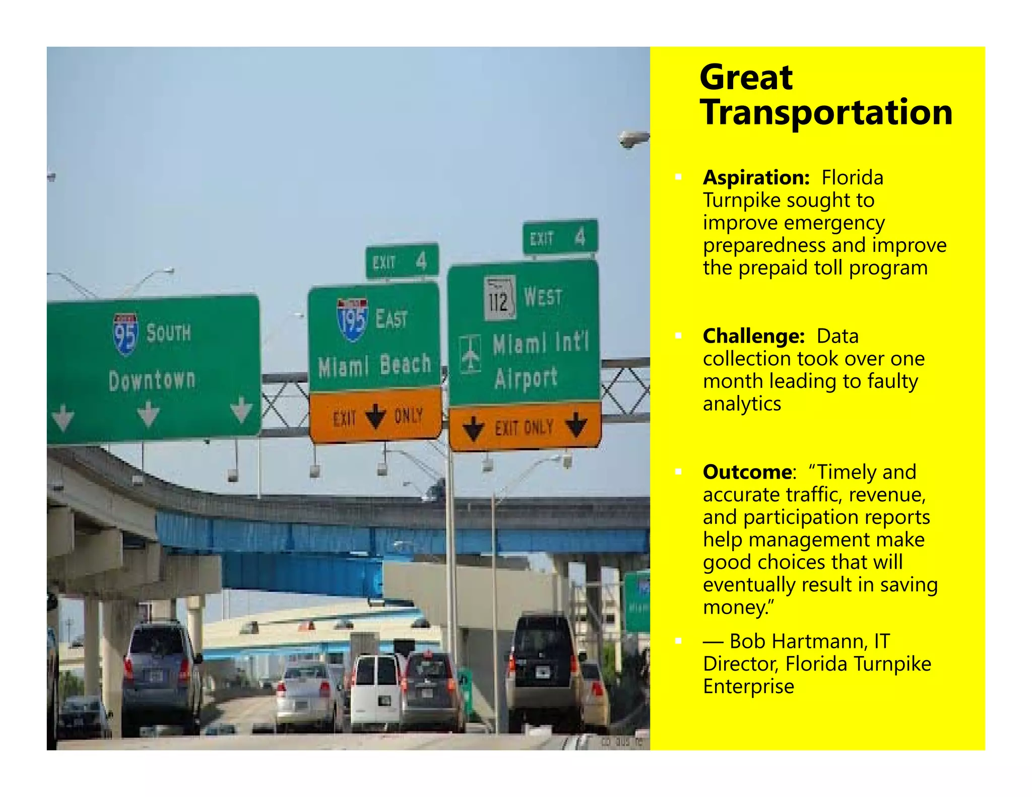 29
Great
Transportation
 Aspiration: Florida
Turnpike sought to
improve emergency
preparedness and improve
the prepaid toll program
 Challenge: Data
collection took over one
month leading to faulty
analytics
 Outcome: “Timely and
accurate traffic, revenue,
and participation reports
help management make
good choices that will
eventually result in saving
money.”
 — Bob Hartmann, IT
Director, Florida Turnpike
Enterprise
 