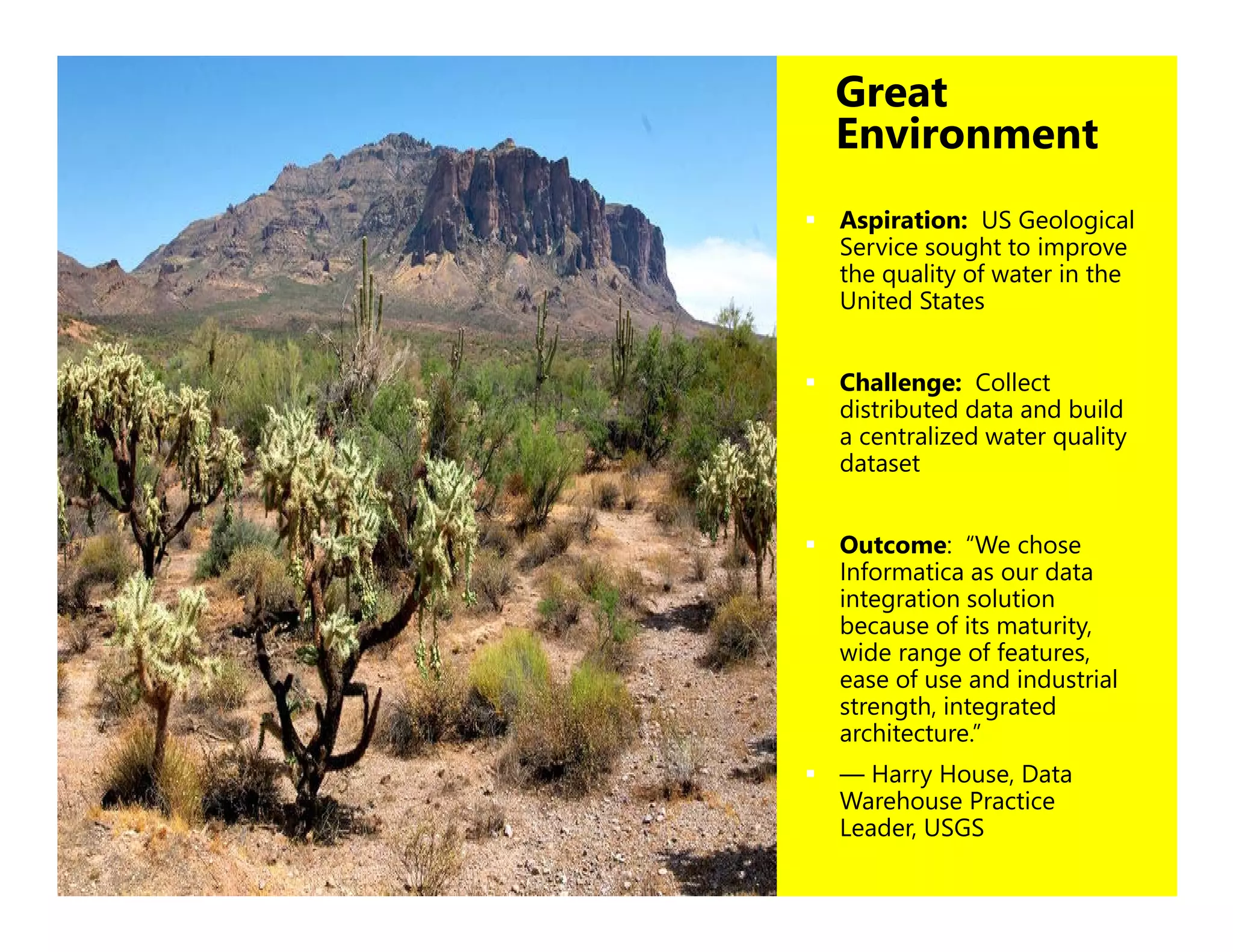 30
Great
Environment
 Aspiration: US Geological
Service sought to improve
the quality of water in the
United States
 Challenge: Collect
distributed data and build
a centralized water quality
dataset
 Outcome: “We chose
Informatica as our data
integration solution
because of its maturity,
wide range of features,
ease of use and industrial
strength, integrated
architecture.”
 — Harry House, Data
Warehouse Practice
Leader, USGS
 