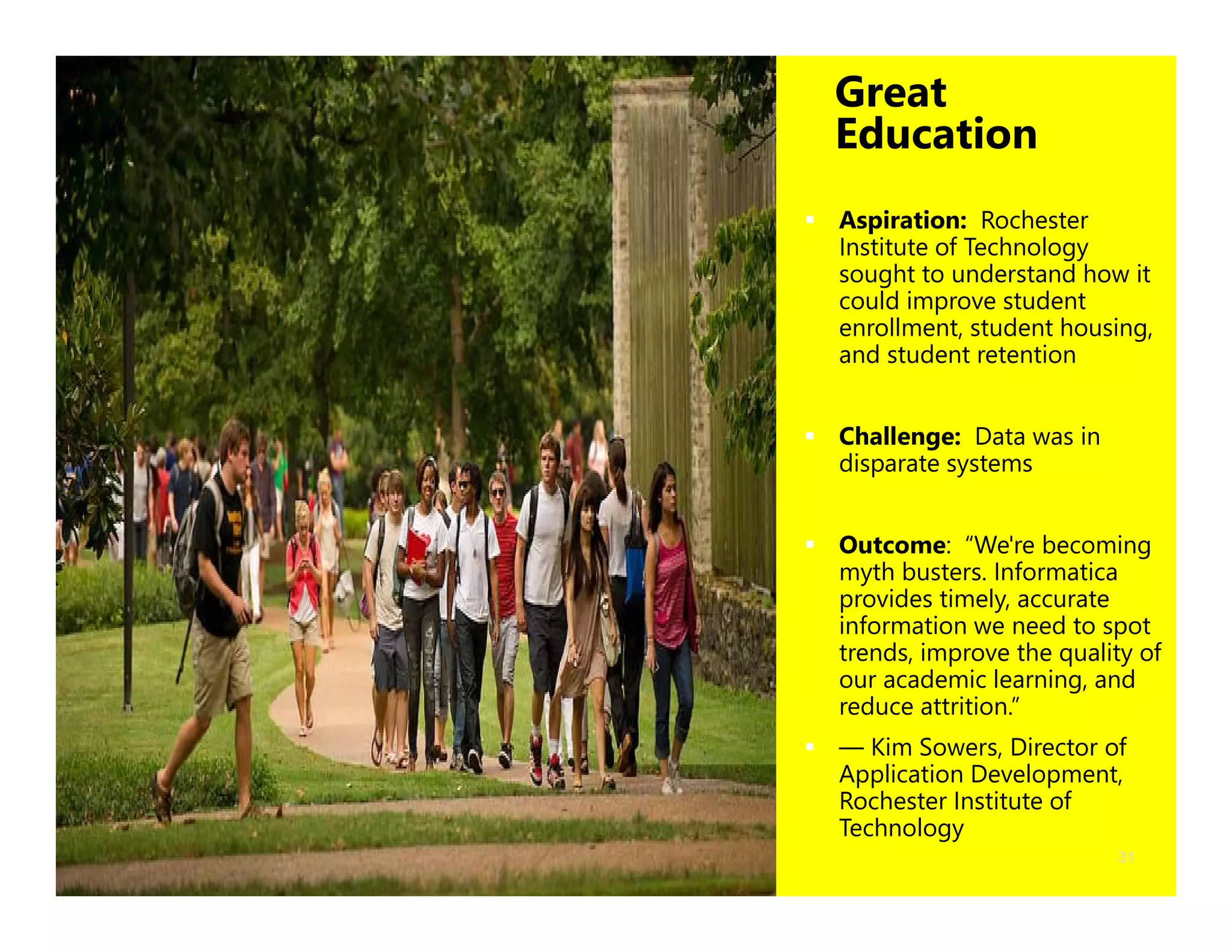 31
Great
Education
 Aspiration: Rochester
Institute of Technology
sought to understand how it
could improve student
enrollment, student housing,
and student retention
 Challenge: Data was in
disparate systems
 Outcome: “We're becoming
myth busters. Informatica
provides timely, accurate
information we need to spot
trends, improve the quality of
our academic learning, and
reduce attrition.”
 — Kim Sowers, Director of
Application Development,
Rochester Institute of
Technology
 