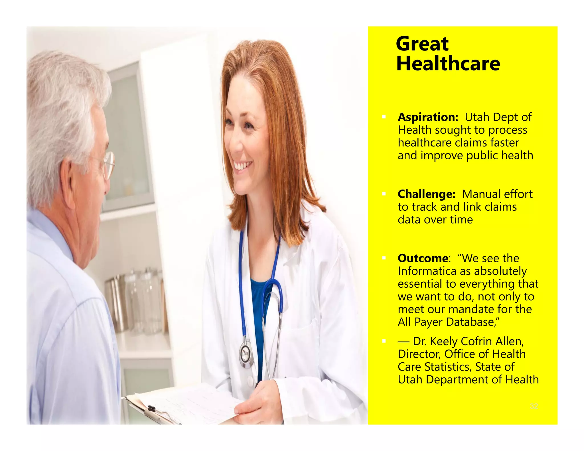 32
Great
Healthcare
 Aspiration: Utah Dept of
Health sought to process
healthcare claims faster
and improve public health
 Challenge: Manual effort
to track and link claims
data over time
 Outcome: “We see the
Informatica as absolutely
essential to everything that
we want to do, not only to
meet our mandate for the
All Payer Database,”
 — Dr. Keely Cofrin Allen,
Director, Office of Health
Care Statistics, State of
Utah Department of Health
 
