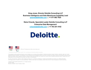 This publication contains general information only and Deloitte is not, by means of this publication, rendering accounting, business, financial, investment, legal, tax, or other
professional advice or services. This publication is not a substitute for such professional advice or services, nor should it be used as a basis for any decision or action that may
affect your business. Before making any decision or taking any action that may affect your business, you should consult a qualified professional advisor. Deloitte shall not be
responsible for any loss sustained by any person who relies on this publication."
As used in this document, “Deloitte” means Deloitte Consulting LLP, a subsidiary of Deloitte LLP. Please see www.deloitte.com/us/about for a detailed description
of the legal structure of Deloitte LLP and its subsidiaries. Certain services may not be available to attest clients under the rules and regulations of public accounting.
Copyright © 2015 Deloitte Development LLC. All rights reserved.
36 USC 220506
Member of Deloitte Touche Tohmatsu Limited
Greg Jones, Director Deloitte Consulting LLP
Business Intelligence and Data Warehouse Capability Lead
grjones@deloitte.com | +1 571 882 7625
Rahul Chande, Specialist Leader Deloitte Consulting LLP
Enterprise Data Management
rchande@deloitte.com | +1 703 251 4182
 
