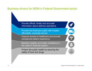 Copyright © 2015 Deloitte Development LLC. All rights reserved.3
Information and Data
Management
Business drivers for MDM in Federal Government sector
Provide official, timely and accurate
information about defense operations
Provide the American public with trusted,
affordable, universal service
Improve access to healthcare and provide
exceptional patient experience
Maintain stability and public confidence in
the nation's financial system
Protect the public health by assuring the
safety of food and drugs
 