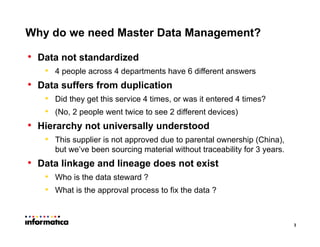 3
• Data not standardized
• 4 people across 4 departments have 6 different answers
• Data suffers from duplication
• Did they get this service 4 times, or was it entered 4 times?
• (No, 2 people went twice to see 2 different devices)
• Hierarchy not universally understood
• This supplier is not approved due to parental ownership (China),
but we’ve been sourcing material without traceability for 3 years.
• Data linkage and lineage does not exist
• Who is the data steward ?
• What is the approval process to fix the data ?
Why do we need Master Data Management?
 