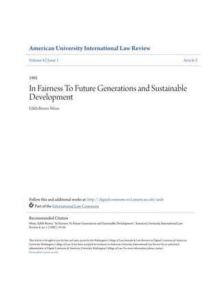 American University International Law Review
Volume 8 | Issue 1 Article 2
1992
In Fairness To Future Generations and Sustainable
Development
Edith Brown Weiss
Follow this and additional works at: http://digitalcommons.wcl.american.edu/auilr
Part of the International Law Commons
This Article is brought to you for free and open access by the Washington College of Law Journals & Law Reviews at Digital Commons @ American
University Washington College of Law. It has been accepted for inclusion in American University International Law Review by an authorized
administrator of Digital Commons @ American University Washington College of Law. For more information, please contact
fbrown@wcl.american.edu.
Recommended Citation
Weiss, Edith Brown. "In Fairness To Future Generations and Sustainable Development." American University International Law
Review 8, no. 1 (1992): 19-26.
 