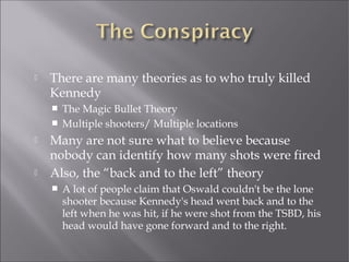  There are many theories as to who truly killed
Kennedy
 The Magic Bullet Theory
 Multiple shooters/ Multiple locations
 Many are not sure what to believe because
nobody can identify how many shots were fired
 Also, the “back and to the left” theory
 A lot of people claim that Oswald couldn't be the lone
shooter because Kennedy's head went back and to the
left when he was hit, if he were shot from the TSBD, his
head would have gone forward and to the right.
 