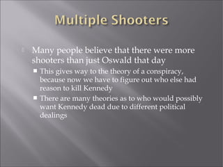  Many people believe that there were more
shooters than just Oswald that day
 This gives way to the theory of a conspiracy,
because now we have to figure out who else had
reason to kill Kennedy
 There are many theories as to who would possibly
want Kennedy dead due to different political
dealings
 